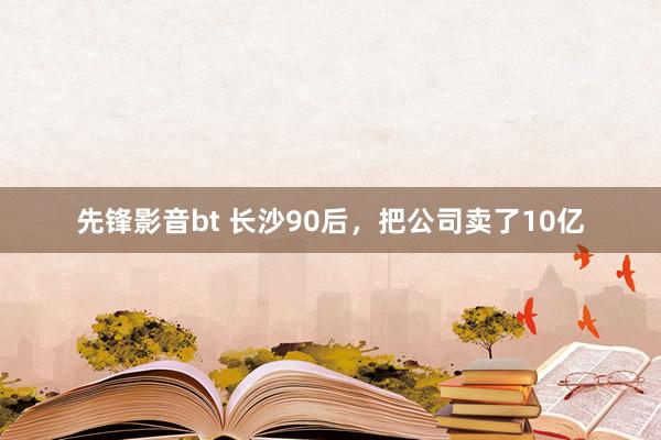 先锋影音bt 长沙90后，把公司卖了10亿