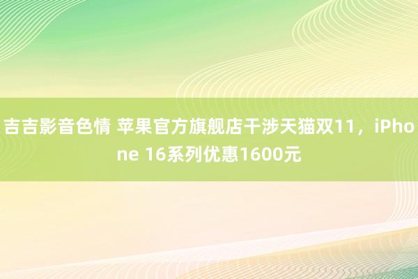 吉吉影音色情 苹果官方旗舰店干涉天猫双11，iPhone 16系列优惠1600元