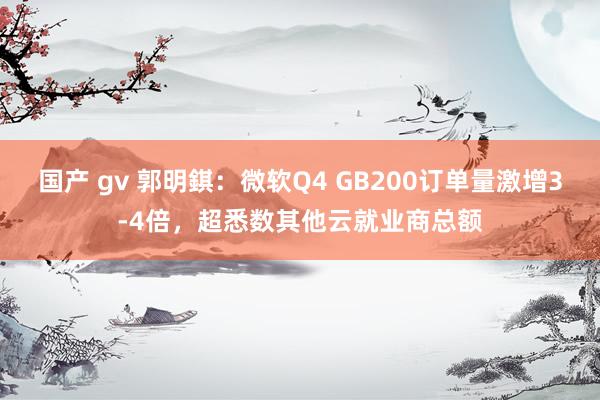 国产 gv 郭明錤：微软Q4 GB200订单量激增3-4倍，超悉数其他云就业商总额