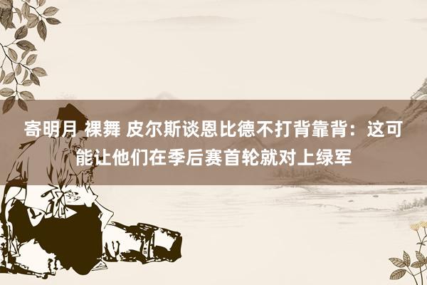 寄明月 裸舞 皮尔斯谈恩比德不打背靠背：这可能让他们在季后赛首轮就对上绿军