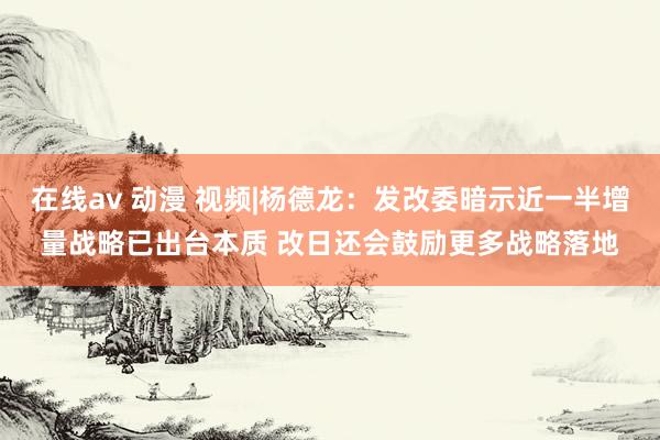 在线av 动漫 视频|杨德龙：发改委暗示近一半增量战略已出台本质 改日还会鼓励更多战略落地