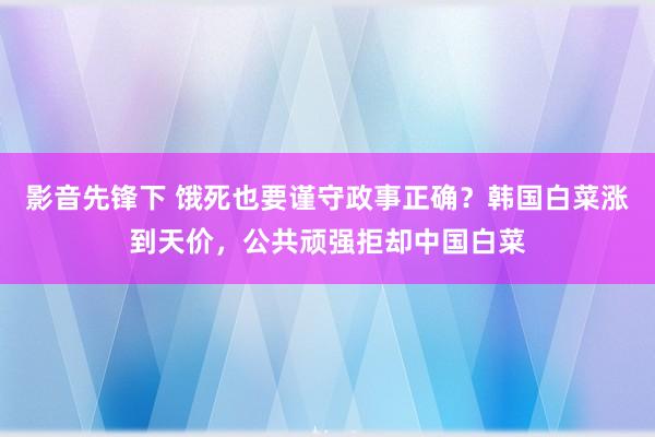 影音先锋下 饿死也要谨守政事正确？韩国白菜涨到天价，公共顽强拒却中国白菜