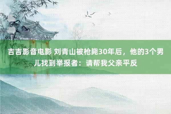 吉吉影音电影 刘青山被枪毙30年后，他的3个男儿找到举报者：请帮我父亲平反