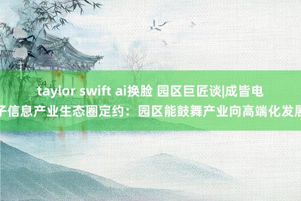 taylor swift ai换脸 园区巨匠谈|成皆电子信息产业生态圈定约：园区能鼓舞产业向高端化发展