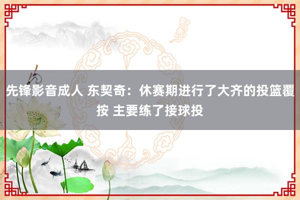 先锋影音成人 东契奇：休赛期进行了大齐的投篮覆按 主要练了接球投