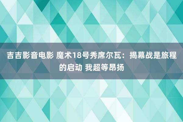 吉吉影音电影 魔术18号秀席尔瓦：揭幕战是旅程的启动 我超等昂扬