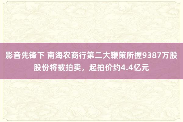 影音先锋下 南海农商行第二大鞭策所握9387万股股份将被拍卖，起拍价约4.4亿元