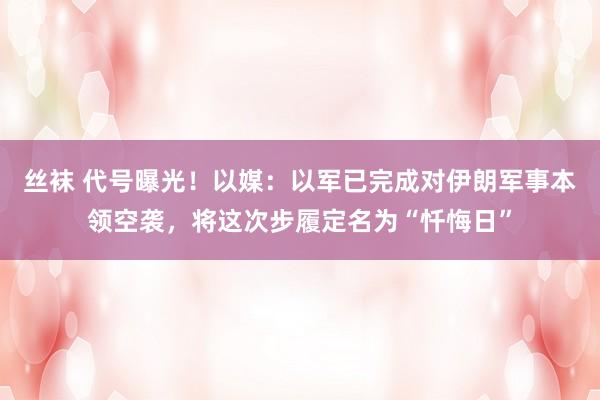 丝袜 代号曝光！以媒：以军已完成对伊朗军事本领空袭，将这次步履定名为“忏悔日”