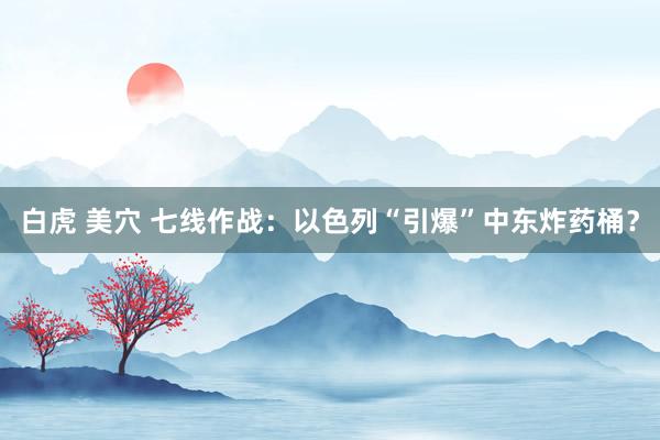 白虎 美穴 七线作战：以色列“引爆”中东炸药桶？