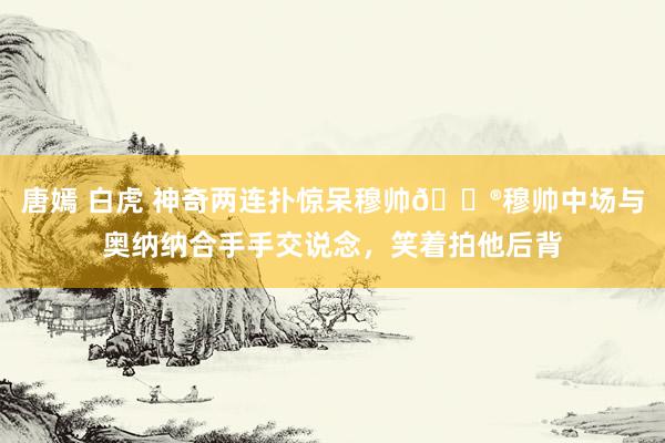 唐嫣 白虎 神奇两连扑惊呆穆帅😮穆帅中场与奥纳纳合手手交说念，笑着拍他后背