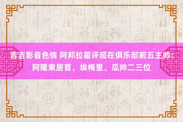 吉吉影音色情 阿邦拉霍评现在俱乐部前五主帅：阿隆索居首，埃梅里、瓜帅二三位