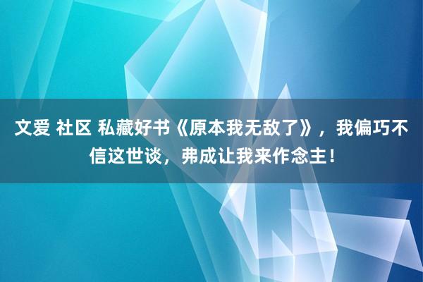 文爱 社区 私藏好书《原本我无敌了》，我偏巧不信这世谈，弗成让我来作念主！