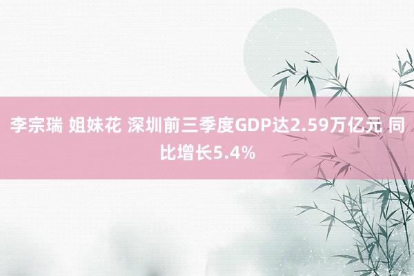 李宗瑞 姐妹花 深圳前三季度GDP达2.59万亿元 同比增长5.4%