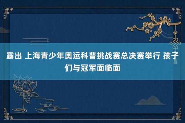 露出 上海青少年奥运科普挑战赛总决赛举行 孩子们与冠军面临面