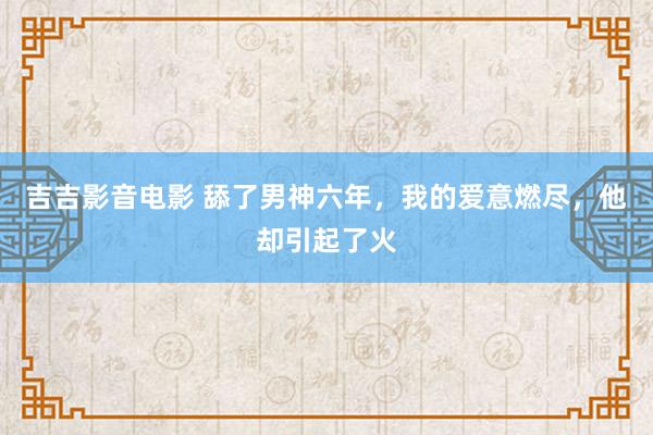 吉吉影音电影 舔了男神六年，我的爱意燃尽，他却引起了火