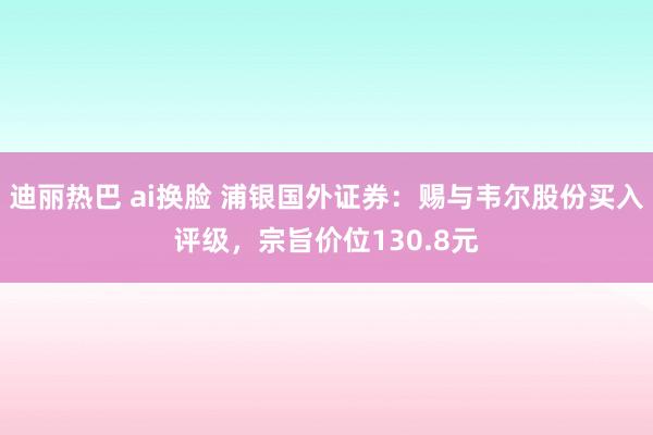 迪丽热巴 ai换脸 浦银国外证券：赐与韦尔股份买入评级，宗旨价位130.8元