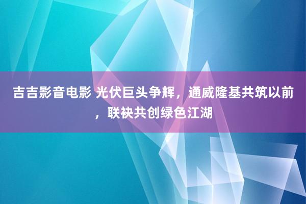 吉吉影音电影 光伏巨头争辉，通威隆基共筑以前，联袂共创绿色江湖