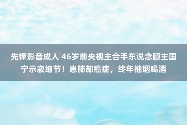 先锋影音成人 46岁前央视主合手东说念顾主国宁示寂细节！患肺部癌症，终年抽烟喝酒