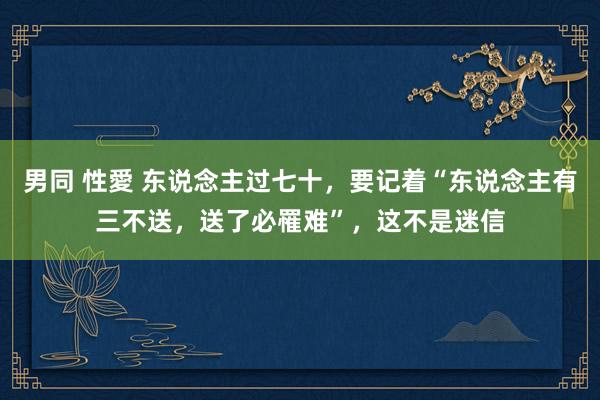 男同 性愛 东说念主过七十，要记着“东说念主有三不送，送了必罹难”，这不是迷信