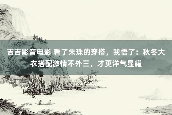 吉吉影音电影 看了朱珠的穿搭，我悟了：秋冬大衣搭配激情不外三，才更洋气显耀