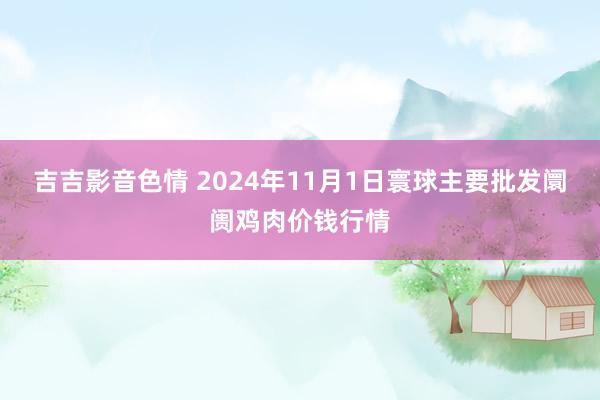 吉吉影音色情 2024年11月1日寰球主要批发阛阓鸡肉价钱行情