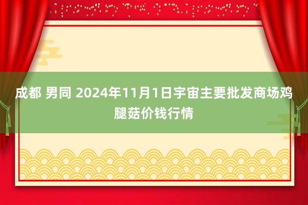 成都 男同 2024年11月1日宇宙主要批发商场鸡腿菇价钱行情