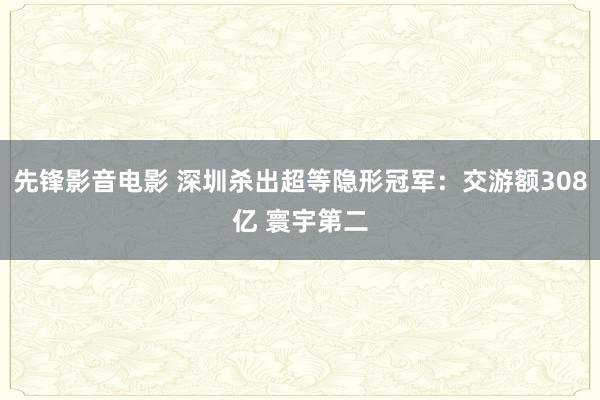 先锋影音电影 深圳杀出超等隐形冠军：交游额308亿 寰宇第二