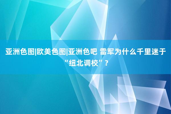 亚洲色图|欧美色图|亚洲色吧 雷军为什么千里迷于“纽北调校”？