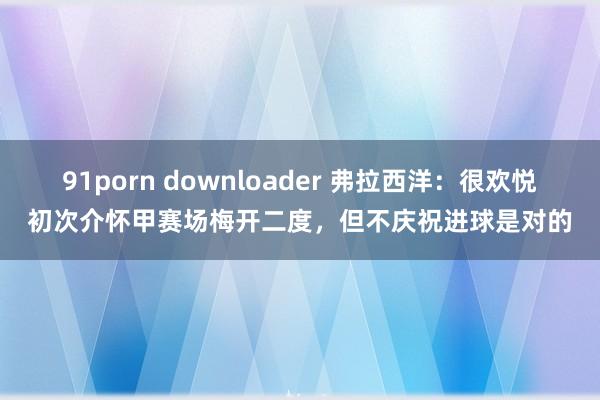 91porn downloader 弗拉西洋：很欢悦初次介怀甲赛场梅开二度，但不庆祝进球是对的