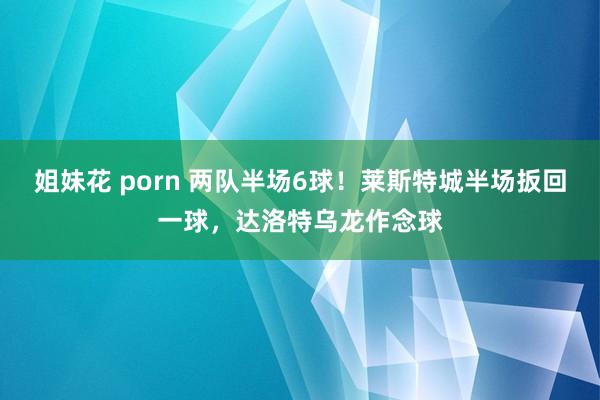 姐妹花 porn 两队半场6球！莱斯特城半场扳回一球，达洛特乌龙作念球