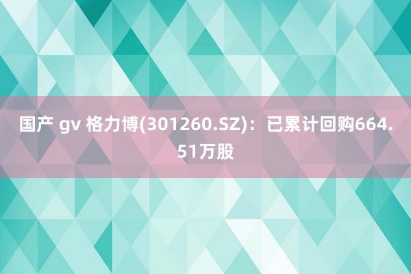 国产 gv 格力博(301260.SZ)：已累计回购664.51万股