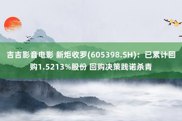 吉吉影音电影 新炬收罗(605398.SH)：已累计回购1.5213%股份 回购决策践诺杀青