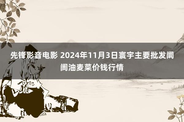 先锋影音电影 2024年11月3日寰宇主要批发阛阓油麦菜价钱行情