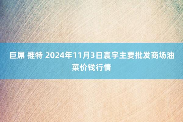 巨屌 推特 2024年11月3日寰宇主要批发商场油菜价钱行情