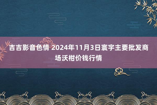 吉吉影音色情 2024年11月3日寰宇主要批发商场沃柑价钱行情