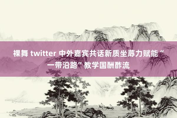 裸舞 twitter 中外嘉宾共话新质坐蓐力赋能“一带沿路”教学国酬酢流