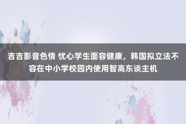 吉吉影音色情 忧心学生面容健康，韩国拟立法不容在中小学校园内使用智高东谈主机