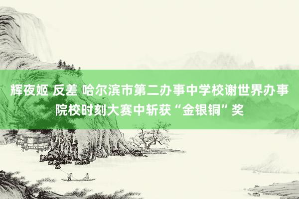 辉夜姬 反差 哈尔滨市第二办事中学校谢世界办事院校时刻大赛中斩获“金银铜”奖