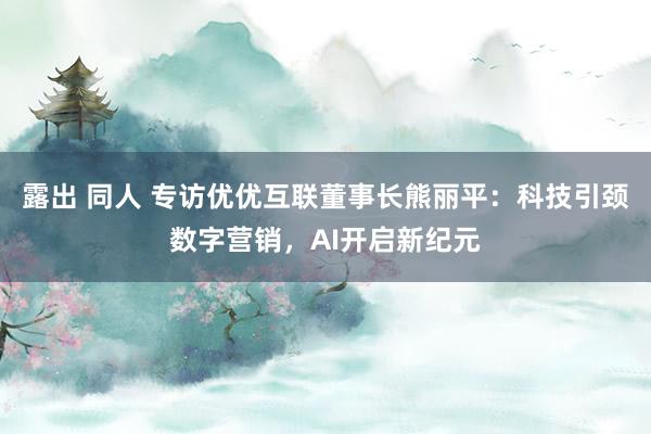 露出 同人 专访优优互联董事长熊丽平：科技引颈数字营销，AI开启新纪元