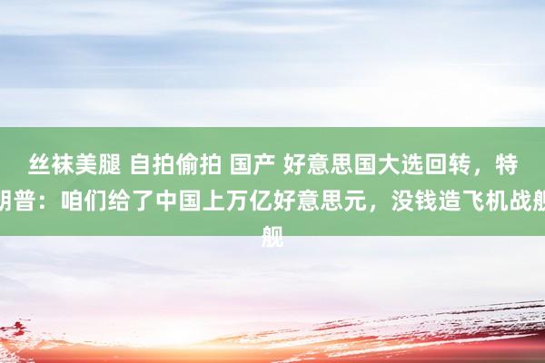 丝袜美腿 自拍偷拍 国产 好意思国大选回转，特朗普：咱们给了中国上万亿好意思元，没钱造飞机战舰