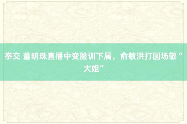 拳交 董明珠直播中变脸训下属，俞敏洪打圆场敬“大姐”