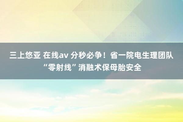 三上悠亚 在线av 分秒必争！省一院电生理团队“零射线”消融术保母胎安全