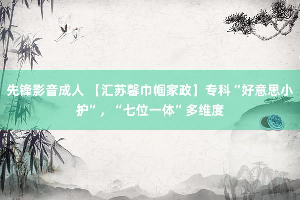 先锋影音成人 【汇苏馨巾帼家政】专科“好意思小护”，“七位一体”多维度