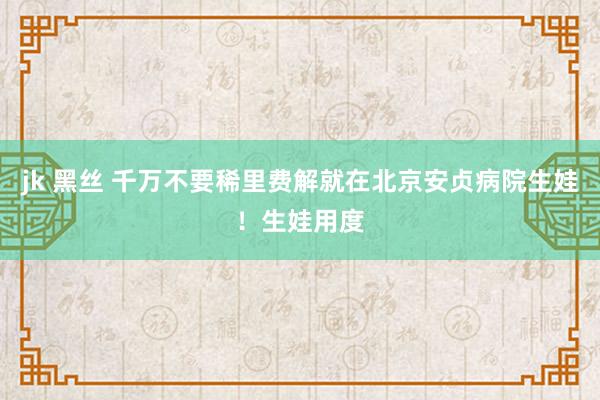 jk 黑丝 千万不要稀里费解就在北京安贞病院生娃！生娃用度