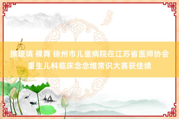 擦玻璃 裸舞 徐州市儿童病院在江苏省医师协会重生儿科临床念念维常识大赛获佳绩