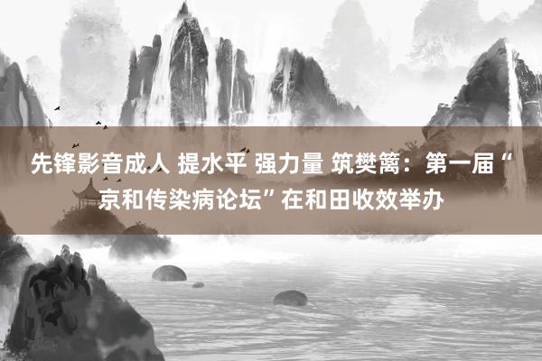 先锋影音成人 提水平 强力量 筑樊篱：第一届“京和传染病论坛”在和田收效举办