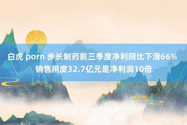 白虎 porn 步长制药前三季度净利同比下滑66% 销售用度32.7亿元是净利润10倍