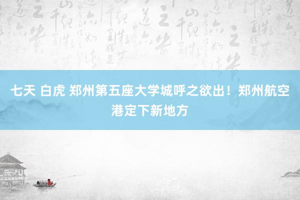 七天 白虎 郑州第五座大学城呼之欲出！郑州航空港定下新地方