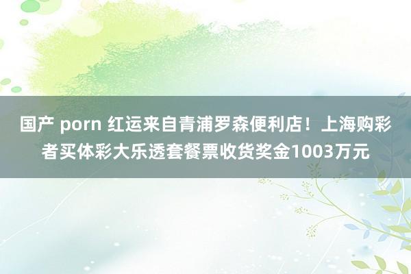 国产 porn 红运来自青浦罗森便利店！上海购彩者买体彩大乐透套餐票收货奖金1003万元