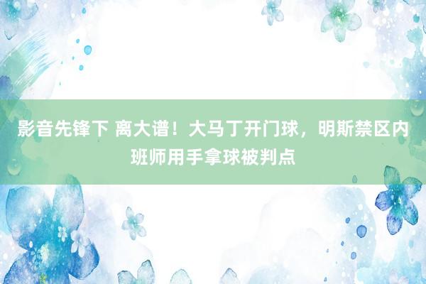 影音先锋下 离大谱！大马丁开门球，明斯禁区内班师用手拿球被判点